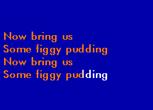 Now bring us
Some figgy pudding

Now bring us
Some figgy pudding
