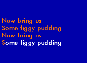 Now bring us
Some figgy pudding

Now bring us
Some figgy pudding