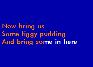 Now bring us

Some figgy pudding
And bring some in here