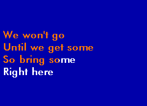 We won't go
Until we geiL some

So bring some
Right here