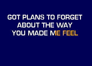 GOT PLANS T0 FORGET
ABOUT THE WAY
YOU MADE ME FEEL