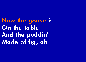 Now the goose is

On the table

And the puddin'
Made of fig, ah