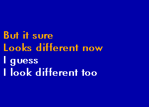 But it sure
Looks different now

I guess
I look different too