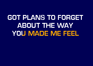 GOT PLANS T0 FORGET
ABOUT THE WAY
YOU MADE ME FEEL