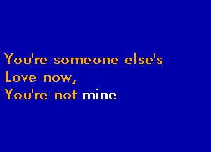 You're someone else's

Love now,
You're not mine