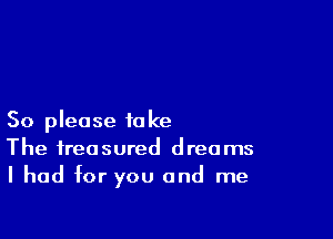 So please take
The treasured dreams
I had for you and me