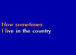 Now sometimes

I live in the country