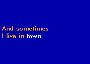 And sometimes

I live in town