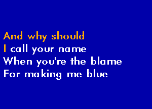 And why should

I call your name

When you're the blame
For making me blue