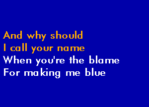 And why should

I call your name

When you're the blame
For making me blue