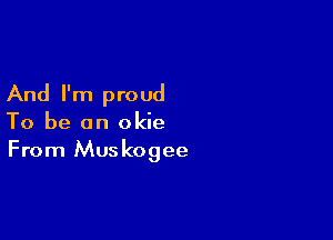 And I'm proud

To be an okie
From Muskogee