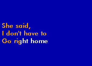 She said,

I don't have to
Go right home