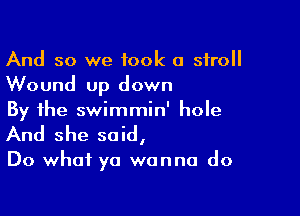 And so we took 0 stroll
Wound up down

By the swimmin' hole
And she said,

Do what ya wanna do