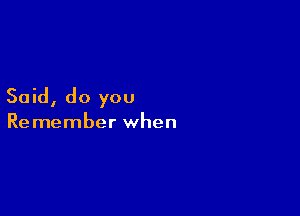 Said, do you

Remember when