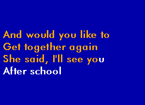 And would you like 10
Get together again

She said, I'll see you
After school