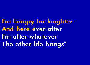 I'm hungry for laughter
And here ever after

I'm after whatever
The other life brings