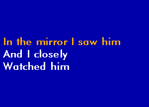 In the mirror I saw him

And I closely
Watched him