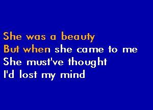 She was a beauty
But when she came to me

She musi've thought
I'd lost my mind