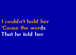 I could n'i hold her

'Ca use the words

That he told her