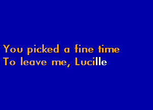 You picked a fine time

To leave me, Lucille