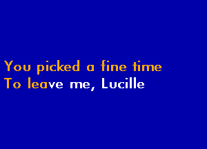 You picked a fine time

To leave me, Lucille