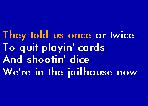 They told us once or 1wice
To quit playin' cards

And shootin' dice

We're in he iailhouse now