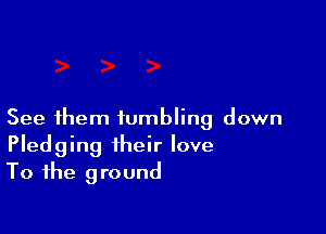 See them tumbling down
Pledging their love
To the ground