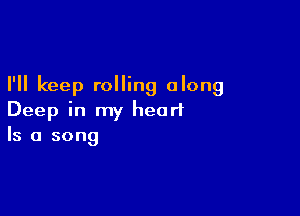 I'll keep rolling along

Deep in my heart
Is a song