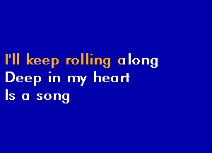 I'll keep rolling along

Deep in my heart
Is a song