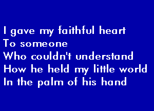 I gave my faiihful heart
To someone
Who couldn't undersfand

How he held my IiHle world
In 1he palm of his hand