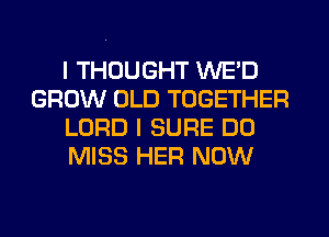 I THOUGHT WE'D
GROW OLD TOGETHER
LORD I SURE DO
MISS HER NOW