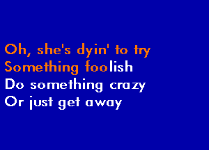 Oh, she's dyin' 10 try
Something foolish

Do something crazy
Or just get away