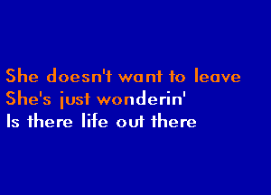 She doesn't want to leave

She's iusi wonderin'
Is there life out there