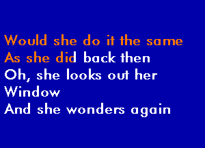 Would she do if he same
As she did back 1hen

Oh, she looks out her
Window

And she wonders again