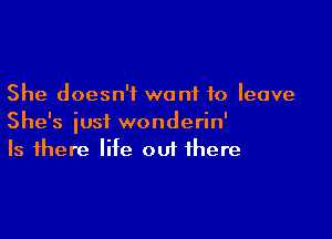 She doesn't want to leave

She's iusi wonderin'
Is there life out there