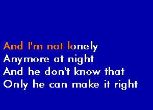 And I'm not lonely

Anymore at night
And he don't know that
Only he can make it right