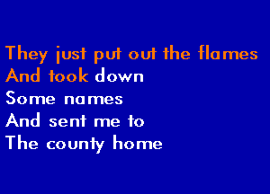 They iusf put ou1 the flames
And took down

Some names
And sent me to
The county home
