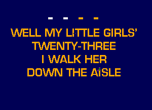 WELL MY LITI'LE GIRLS'
TWENTY-THREE
I WALK HER
DOWN THE AISLE