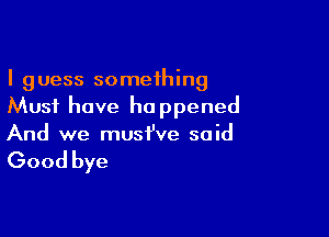 I guess something
Must have happened

And we must've said

Good bye