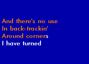 And there's no use
In back-frackin'

Around corners
I have turned