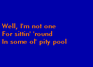 Well, I'm not one

For siHin' 'round
In some or pity pool