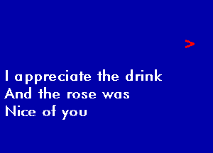 I appreciate the drink
And the rose was
Nice of you