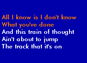 All I know is I don't know
What you've done

And this train of thought
Ain't abouf to jump

The track that it's on