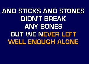 AND STICKS AND STONES
DIDN'T BREAK
ANY BONES
BUT WE NEVER LEFT
WELL ENOUGH ALONE
