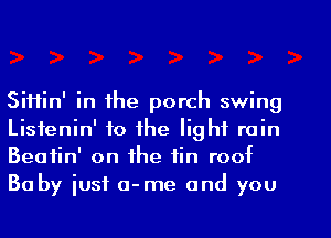 SiHin' in the porch swing
Listenin' to the light rain
Beatin' on the fin roof

Baby iusf a-me and you