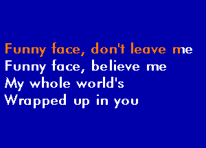 Funny face, don't leave me
Funny face, believe me

My whole world's
Wrapped up in you