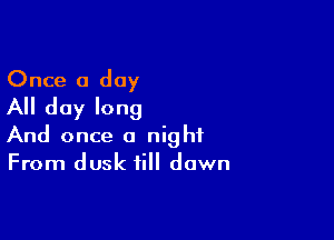 Once a day
All day long

And once a night
From dusk till dawn