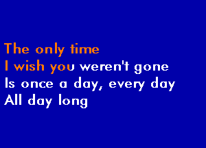 The only time
I wish you weren't gone

Is once a day, every day

All day long