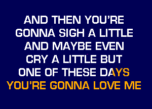 AND THEN YOU'RE
GONNA SIGH A LITTLE
AND MAYBE EVEN
CRY A LITTLE BUT
ONE OF THESE DAYS
YOU'RE GONNA LOVE ME