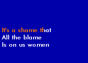 Ifs a shame that

All the blame

Is on us women